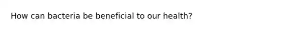 How can bacteria be beneficial to our health?