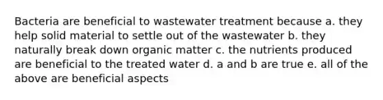 Bacteria are beneficial to wastewater treatment because a. they help solid material to settle out of the wastewater b. they naturally break down organic matter c. the nutrients produced are beneficial to the treated water d. a and b are true e. all of the above are beneficial aspects