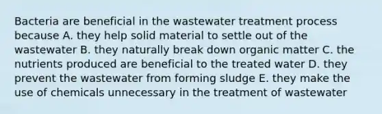 Bacteria are beneficial in the wastewater treatment process because A. they help solid material to settle out of the wastewater B. they naturally break down organic matter C. the nutrients produced are beneficial to the treated water D. they prevent the wastewater from forming sludge E. they make the use of chemicals unnecessary in the treatment of wastewater