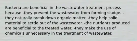 Bacteria are beneficial in the wastewater treatment process because -they prevent the wastewater from forming sludge. -they naturally break down organic matter. -they help solid material to settle out of the wastewater. -the nutrients produced are beneficial to the treated water. -they make the use of chemicals unnecessary in the treatment of wastewater.