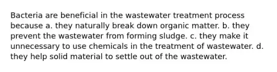 Bacteria are beneficial in the wastewater treatment process because a. they naturally break down organic matter. b. they prevent the wastewater from forming sludge. c. they make it unnecessary to use chemicals in the treatment of wastewater. d. they help solid material to settle out of the wastewater.