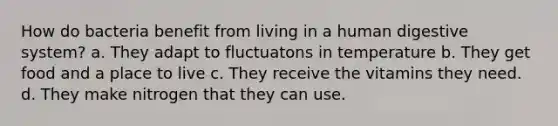 How do bacteria benefit from living in a <a href='https://www.questionai.com/knowledge/k7OgreiRFk-human-digestive-system' class='anchor-knowledge'>human digestive system</a>? a. They adapt to fluctuatons in temperature b. They get food and a place to live c. They receive the vitamins they need. d. They make nitrogen that they can use.