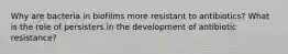 Why are bacteria in biofilms more resistant to antibiotics? What is the role of persisters in the development of antibiotic resistance?