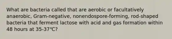 What are bacteria called that are aerobic or facultatively anaerobic, Gram-negative, nonendospore-forming, rod-shaped bacteria that ferment lactose with acid and gas formation within 48 hours at 35-37℃?