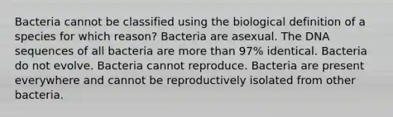 Bacteria cannot be classified using the biological definition of a species for which reason? Bacteria are asexual. The DNA sequences of all bacteria are more than 97% identical. Bacteria do not evolve. Bacteria cannot reproduce. Bacteria are present everywhere and cannot be reproductively isolated from other bacteria.