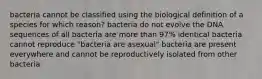 bacteria cannot be classified using the biological definition of a species for which reason? bacteria do not evolve the DNA sequences of all bacteria are more than 97% identical bacteria cannot reproduce "bacteria are asexual" bacteria are present everywhere and cannot be reproductively isolated from other bacteria