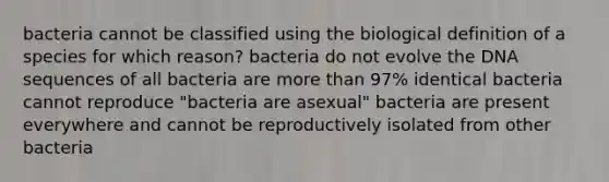 bacteria cannot be classified using the biological definition of a species for which reason? bacteria do not evolve the DNA sequences of all bacteria are more than 97% identical bacteria cannot reproduce "bacteria are asexual" bacteria are present everywhere and cannot be reproductively isolated from other bacteria