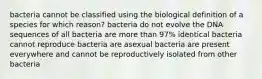 bacteria cannot be classified using the biological definition of a species for which reason? bacteria do not evolve the DNA sequences of all bacteria are more than 97% identical bacteria cannot reproduce bacteria are asexual bacteria are present everywhere and cannot be reproductively isolated from other bacteria