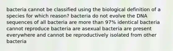 bacteria cannot be classified using the biological definition of a species for which reason? bacteria do not evolve the DNA sequences of all bacteria are more than 97% identical bacteria cannot reproduce bacteria are asexual bacteria are present everywhere and cannot be reproductively isolated from other bacteria