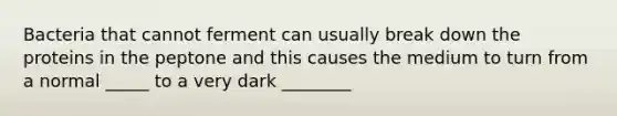 Bacteria that cannot ferment can usually break down the proteins in the peptone and this causes the medium to turn from a normal _____ to a very dark ________