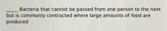 _____ Bacteria that cannot be passed from one person to the next but is commonly contracted where large amounts of food are produced