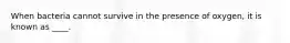When bacteria cannot survive in the presence of oxygen, it is known as ____.
