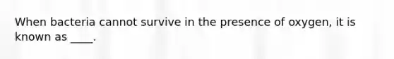 When bacteria cannot survive in the presence of oxygen, it is known as ____.