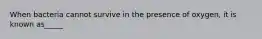 When bacteria cannot survive in the presence of oxygen, it is known as_____