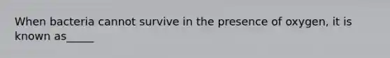 When bacteria cannot survive in the presence of oxygen, it is known as_____