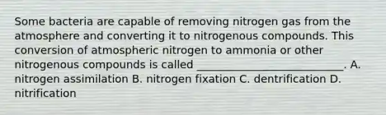 Some bacteria are capable of removing nitrogen gas from the atmosphere and converting it to nitrogenous compounds. This conversion of atmospheric nitrogen to ammonia or other nitrogenous compounds is called ___________________________. A. nitrogen assimilation B. nitrogen fixation C. dentrification D. nitrification