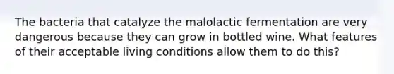 The bacteria that catalyze the malolactic fermentation are very dangerous because they can grow in bottled wine. What features of their acceptable living conditions allow them to do this?