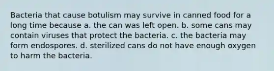 Bacteria that cause botulism may survive in canned food for a long time because a. the can was left open. b. some cans may contain viruses that protect the bacteria. c. the bacteria may form endospores. d. sterilized cans do not have enough oxygen to harm the bacteria.