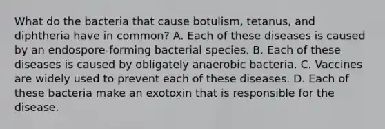 What do the bacteria that cause botulism, tetanus, and diphtheria have in common? A. Each of these diseases is caused by an endospore-forming bacterial species. B. Each of these diseases is caused by obligately anaerobic bacteria. C. Vaccines are widely used to prevent each of these diseases. D. Each of these bacteria make an exotoxin that is responsible for the disease.