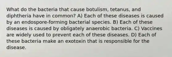 What do the bacteria that cause botulism, tetanus, and diphtheria have in common? A) Each of these diseases is caused by an endospore-forming bacterial species. B) Each of these diseases is caused by obligately anaerobic bacteria. C) Vaccines are widely used to prevent each of these diseases. D) Each of these bacteria make an exotoxin that is responsible for the disease.