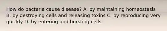 How do bacteria cause disease? A. by maintaining homeostasis B. by destroying cells and releasing toxins C. by reproducing very quickly D. by entering and bursting cells