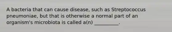 A bacteria that can cause disease, such as Streptococcus pneumoniae, but that is otherwise a normal part of an organism's microbiota is called a(n) __________.