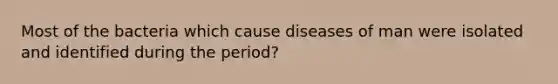 Most of the bacteria which cause diseases of man were isolated and identified during the period?