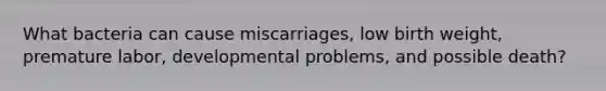 What bacteria can cause miscarriages, low birth weight, premature labor, developmental problems, and possible death?