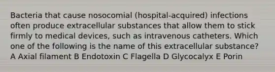 Bacteria that cause nosocomial (hospital-acquired) infections often produce extracellular substances that allow them to stick firmly to medical devices, such as intravenous catheters. Which one of the following is the name of this extracellular substance? A Axial filament B Endotoxin C Flagella D Glycocalyx E Porin