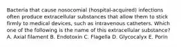 Bacteria that cause nosocomial (hospital-acquired) infections often produce extracellular substances that allow them to stick firmly to medical devices, such as intravenous catheters. Which one of the following is the name of this extracellular substance? A. Axial filament B. Endotoxin C. Flagella D. Glycocalyx E. Porin