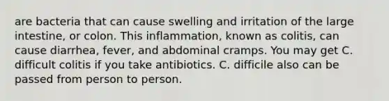 are bacteria that can cause swelling and irritation of the large intestine, or colon. This inflammation, known as colitis, can cause diarrhea, fever, and abdominal cramps. You may get C. difficult colitis if you take antibiotics. C. difficile also can be passed from person to person.