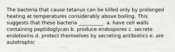 The bacteria that cause tetanus can be killed only by prolonged heating at temperatures considerably above boiling. This suggests that these bacteria __________. a. have cell walls containing peptidoglycan b. produce endospores c. secrete endotoxins d. protect themselves by secreting antibiotics e. are autotrophic