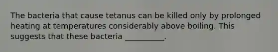 The bacteria that cause tetanus can be killed only by prolonged heating at temperatures considerably above boiling. This suggests that these bacteria __________.