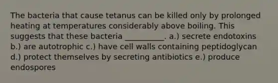 The bacteria that cause tetanus can be killed only by prolonged heating at temperatures considerably above boiling. This suggests that these bacteria __________. a.) secrete endotoxins b.) are autotrophic c.) have cell walls containing peptidoglycan d.) protect themselves by secreting antibiotics e.) produce endospores