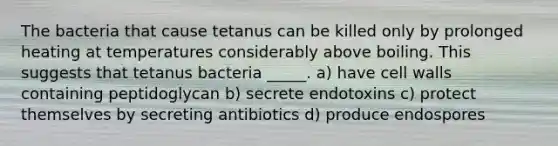 The bacteria that cause tetanus can be killed only by prolonged heating at temperatures considerably above boiling. This suggests that tetanus bacteria _____. a) have cell walls containing peptidoglycan b) secrete endotoxins c) protect themselves by secreting antibiotics d) produce endospores