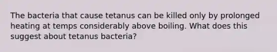 The bacteria that cause tetanus can be killed only by prolonged heating at temps considerably above boiling. What does this suggest about tetanus bacteria?