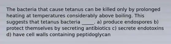 The bacteria that cause tetanus can be killed only by prolonged heating at temperatures considerably above boiling. This suggests that tetanus bacteria _____. a) produce endospores b) protect themselves by secreting antibiotics c) secrete endotoxins d) have cell walls containing peptidoglycan