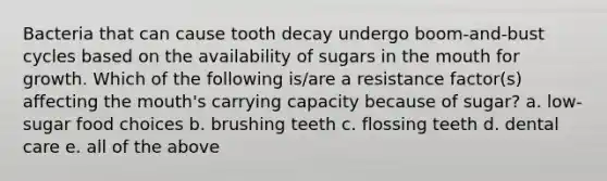 Bacteria that can cause tooth decay undergo boom-and-bust cycles based on the availability of sugars in the mouth for growth. Which of the following is/are a resistance factor(s) affecting the mouth's carrying capacity because of sugar? a. low-sugar food choices b. brushing teeth c. flossing teeth d. dental care e. all of the above