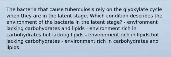 The bacteria that cause tuberculosis rely on the glyoxylate cycle when they are in the latent stage. Which condition describes the environment of the bacteria in the latent stage? - environment lacking carbohydrates and lipids - environment rich in carbohydrates but lacking lipids - environment rich in lipids but lacking carbohydrates - environment rich in carbohydrates and lipids