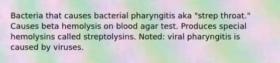 Bacteria that causes bacterial pharyngitis aka "strep throat." Causes beta hemolysis on blood agar test. Produces special hemolysins called streptolysins. Noted: viral pharyngitis is caused by viruses.