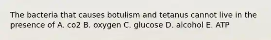 The bacteria that causes botulism and tetanus cannot live in the presence of A. co2 B. oxygen C. glucose D. alcohol E. ATP