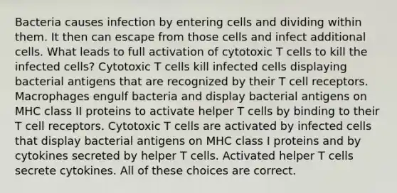 Bacteria causes infection by entering cells and dividing within them. It then can escape from those cells and infect additional cells. What leads to full activation of cytotoxic T cells to kill the infected cells? Cytotoxic T cells kill infected cells displaying bacterial antigens that are recognized by their T cell receptors. Macrophages engulf bacteria and display bacterial antigens on MHC class II proteins to activate helper T cells by binding to their T cell receptors. Cytotoxic T cells are activated by infected cells that display bacterial antigens on MHC class I proteins and by cytokines secreted by helper T cells. Activated helper T cells secrete cytokines. All of these choices are correct.