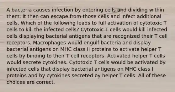 A bacteria causes infection by entering cells and dividing within them. It then can escape from those cells and infect additional cells. Which of the following leads to full activation of cytotoxic T cells to kill the infected cells? Cytotoxic T cells would kill infected cells displaying bacterial antigens that are recognized their T cell receptors. Macrophages would engulf bacteria and display bacterial antigens on MHC class II proteins to activate helper T cells by binding to their T cell receptors. Activated helper T cells would secrete cytokines. Cytotoxic T cells would be activated by infected cells that display bacterial antigens on MHC class I proteins and by cytokines secreted by helper T cells. All of these choices are correct.