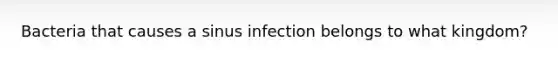 Bacteria that causes a sinus infection belongs to what kingdom?