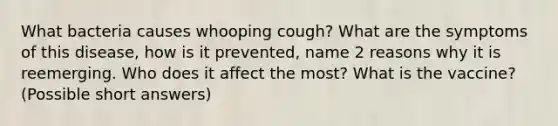 What bacteria causes whooping cough? What are the symptoms of this disease, how is it prevented, name 2 reasons why it is reemerging. Who does it affect the most? What is the vaccine? (Possible short answers)