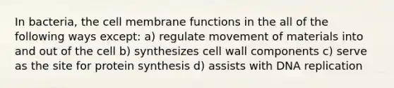 In bacteria, the cell membrane functions in the all of the following ways except: a) regulate movement of materials into and out of the cell b) synthesizes cell wall components c) serve as the site for protein synthesis d) assists with DNA replication