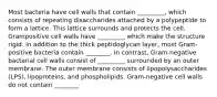 Most bacteria have cell walls that contain _________, which consists of repeating disaccharides attached by a polypeptide to form a lattice. This lattice surrounds and protects the cell. Grampositive cell walls have _________ which make the structure rigid. In addition to the thick peptidoglycan layer, most Gram-positive bacteria contain ________. In contrast, Gram-negative bacterial cell walls consist of _________ surrounded by an outer membrane. The outer membrane consists of lipopolysaccharides (LPS), lipoproteins, and phospholipids. Gram-negative cell walls do not contain ________