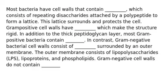 Most bacteria have cell walls that contain _________, which consists of repeating disaccharides attached by a polypeptide to form a lattice. This lattice surrounds and protects the cell. Grampositive cell walls have _________ which make the structure rigid. In addition to the thick peptidoglycan layer, most Gram-positive bacteria contain ________. In contrast, Gram-negative bacterial cell walls consist of _________ surrounded by an outer membrane. The outer membrane consists of lipopolysaccharides (LPS), lipoproteins, and phospholipids. Gram-negative cell walls do not contain ________