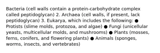 Bacteria (cell walls contain a protein-carbohydrate complex called peptidoglycan) 2. Archaea (cell walls, if present, lack peptidoglycan) 3. Eukarya, which includes the following: ● Protists (slime molds, protozoa, and algae) ● Fungi (unicellular yeasts, multicellular molds, and mushrooms) ● Plants (mosses, ferns, conifers, and flowering plants) ● Animals (sponges, worms, insects, and vertebrates)