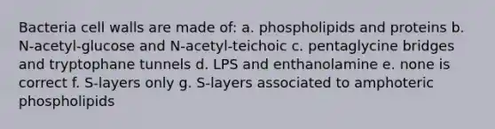 Bacteria cell walls are made of: a. phospholipids and proteins b. N-acetyl-glucose and N-acetyl-teichoic c. pentaglycine bridges and tryptophane tunnels d. LPS and enthanolamine e. none is correct f. S-layers only g. S-layers associated to amphoteric phospholipids